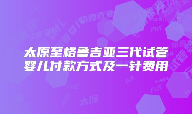 太原至格鲁吉亚三代试管婴儿付款方式及一针费用