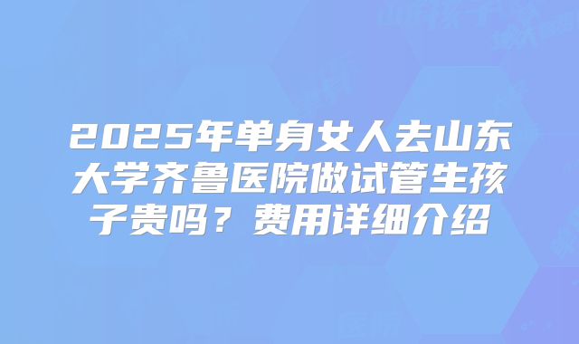 2025年单身女人去山东大学齐鲁医院做试管生孩子贵吗？费用详细介绍