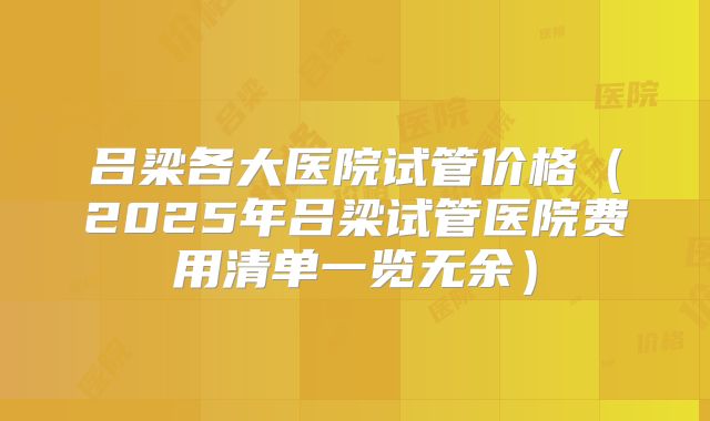 吕梁各大医院试管价格（2025年吕梁试管医院费用清单一览无余）