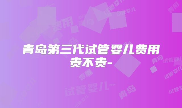 青岛第三代试管婴儿费用贵不贵-