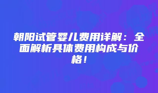 朝阳试管婴儿费用详解：全面解析具体费用构成与价格！