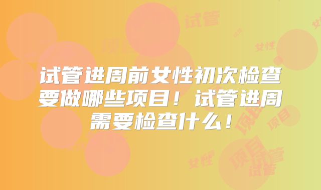 试管进周前女性初次检查要做哪些项目!试管进周需要检查什么!