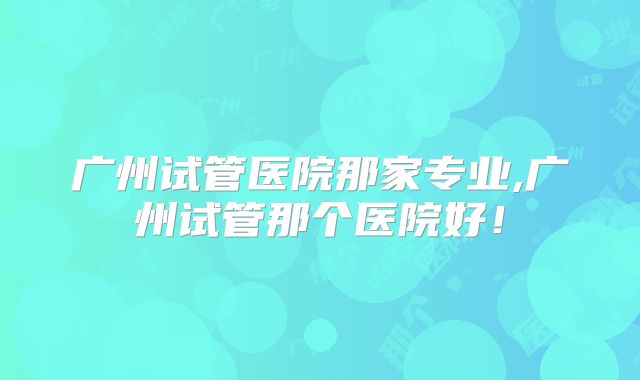 广州试管医院那家专业,广州试管那个医院好!