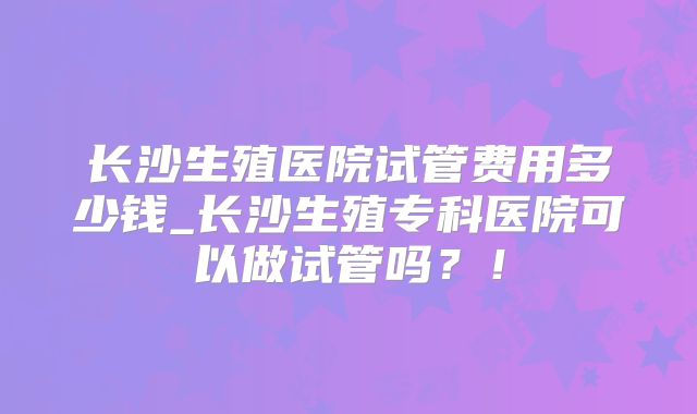 长沙生殖医院试管费用多少钱_长沙生殖专科医院可以做试管吗?!