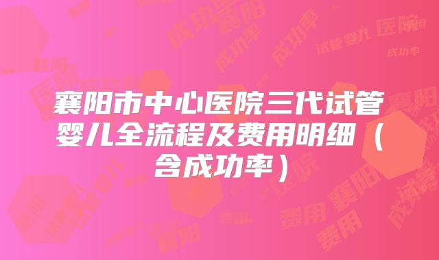 襄阳市中心医院三代试管婴儿全流程及费用明细（含成功率）