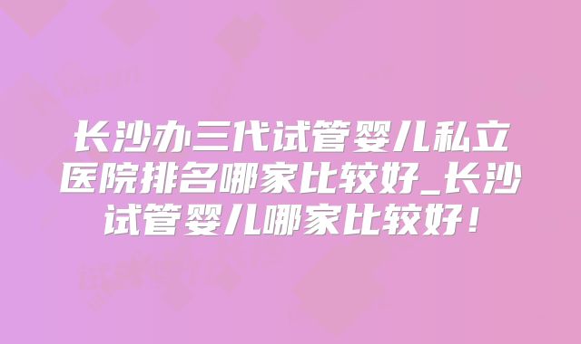 长沙办三代试管婴儿私立医院排名哪家比较好_长沙试管婴儿哪家比较好！
