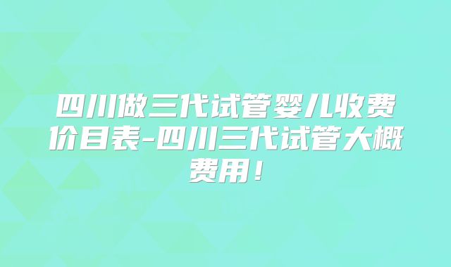 四川做三代试管婴儿收费价目表-四川三代试管大概费用！