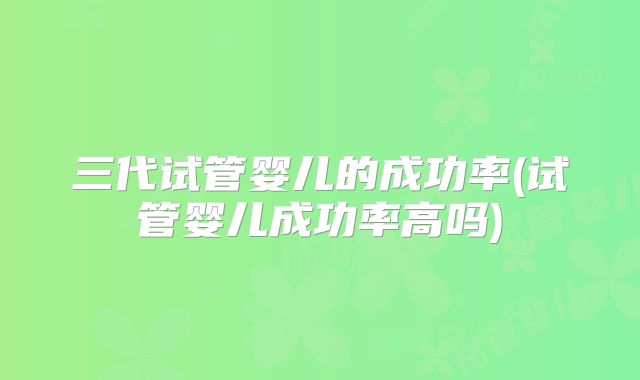 三代试管婴儿的成功率(试管婴儿成功率高吗)