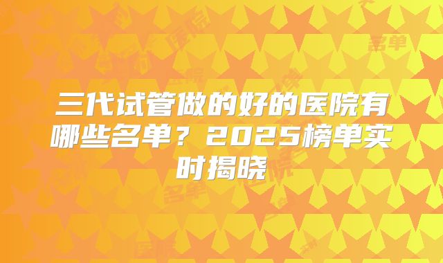三代试管做的好的医院有哪些名单？2025榜单实时揭晓