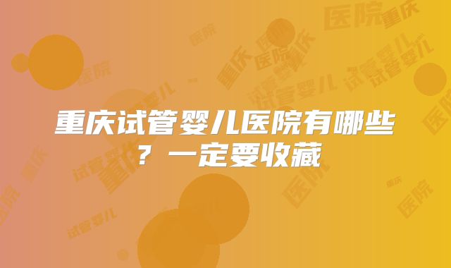 重庆试管婴儿医院有哪些？一定要收藏