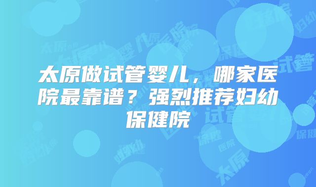 太原做试管婴儿，哪家医院最靠谱？强烈推荐妇幼保健院