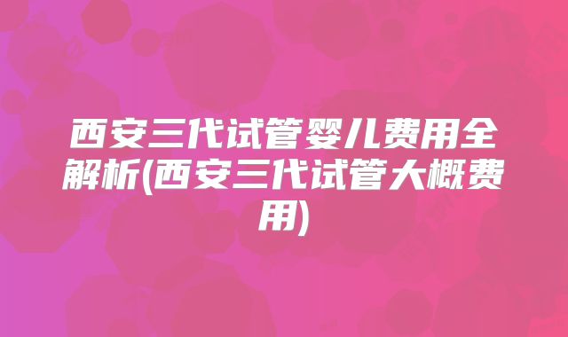 西安三代试管婴儿费用全解析(西安三代试管大概费用)