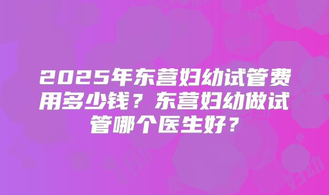 2025年东营妇幼试管费用多少钱？东营妇幼做试管哪个医生好？
