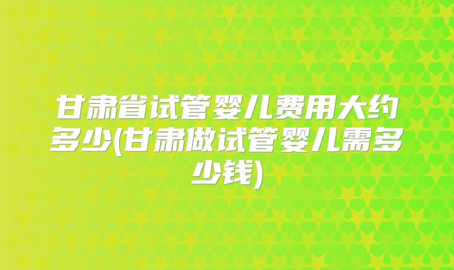 甘肃省试管婴儿费用大约多少(甘肃做试管婴儿需多少钱)