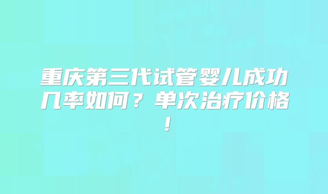 重庆第三代试管婴儿成功几率如何?单次治疗价格!