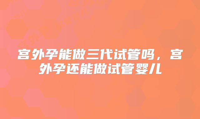 宫外孕能做三代试管吗,宫外孕还能做试管婴儿
