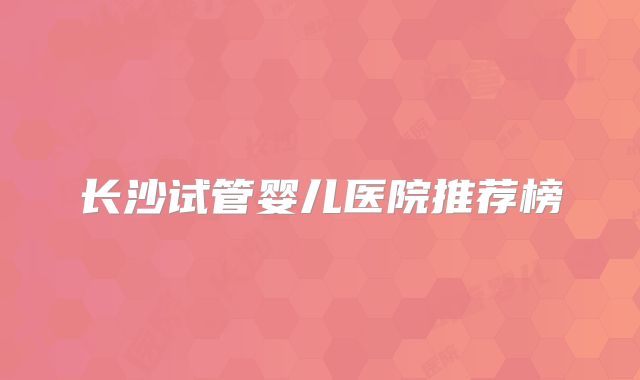 长沙试管婴儿医院推荐榜