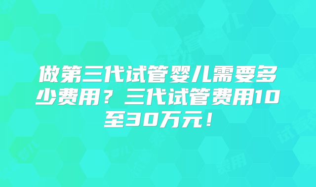 做第三代试管婴儿需要多少费用？三代试管费用10至30万元！