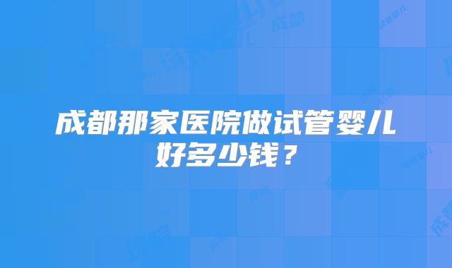 成都那家医院做试管婴儿好多少钱？