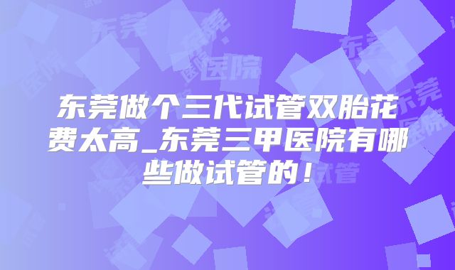东莞做个三代试管双胎花费太高_东莞三甲医院有哪些做试管的！