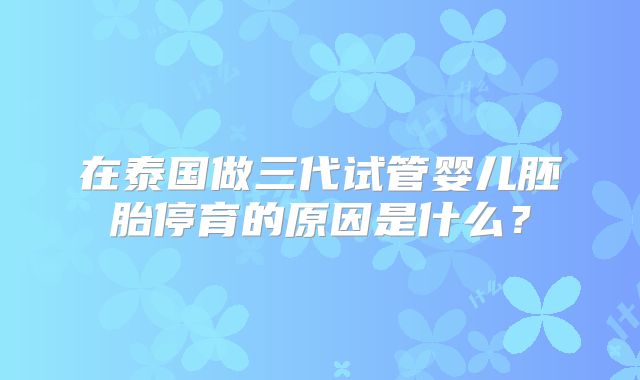 在泰国做三代试管婴儿胚胎停育的原因是什么?