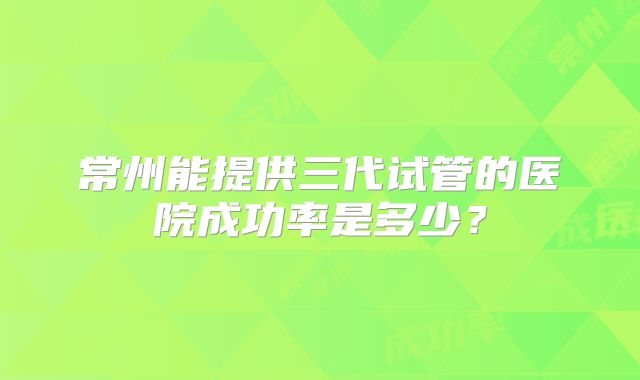 常州能提供三代试管的医院成功率是多少？