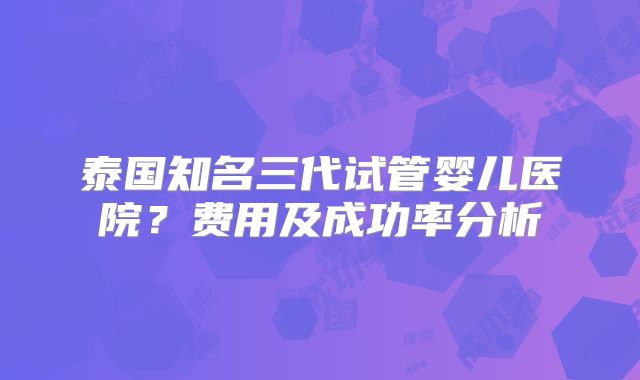 泰国知名三代试管婴儿医院?费用及成功率分析