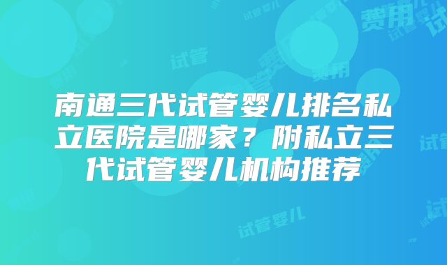 南通三代试管婴儿排名私立医院是哪家?附私立三代试管婴儿机构推荐