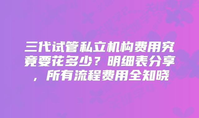 三代试管私立机构费用究竟要花多少？明细表分享，所有流程费用全知晓