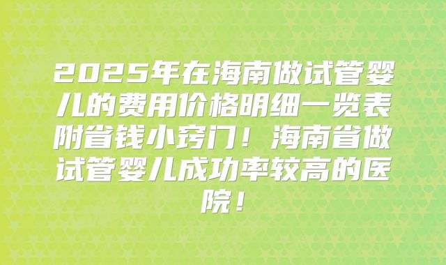 2025年在海南做试管婴儿的费用价格明细一览表附省钱小窍门！海南省做试管婴儿成功率较高的医院！