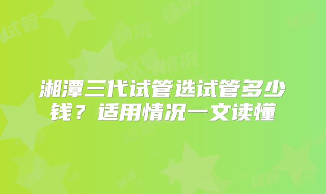 湘潭三代试管选试管多少钱？适用情况一文读懂