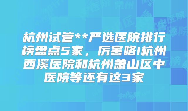 杭州试管**严选医院排行榜盘点5家，厉害咯!杭州西溪医院和杭州萧山区中医院等还有这3家