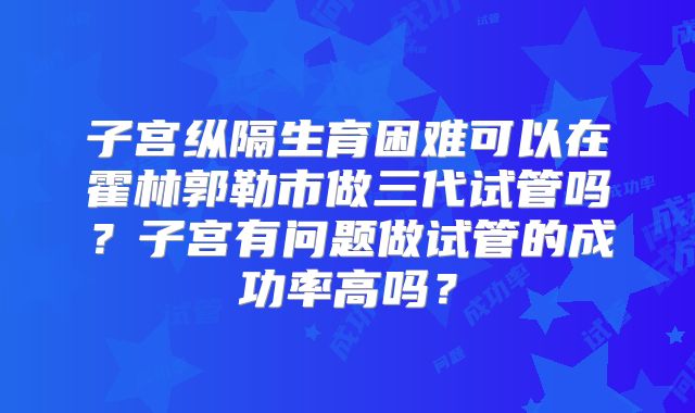 子宫纵隔生育困难可以在霍林郭勒市做三代试管吗？子宫有问题做试管的成功率高吗？