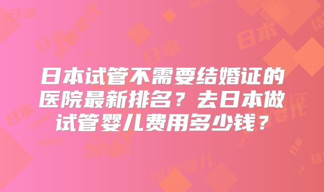 日本试管不需要结婚证的医院最新排名？去日本做试管婴儿费用多少钱？