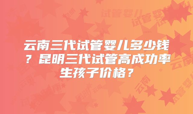 云南三代试管婴儿多少钱？昆明三代试管高成功率生孩子价格？