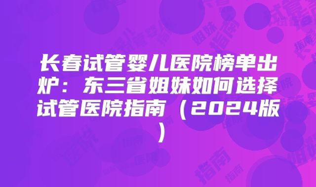 长春试管婴儿医院榜单出炉:东三省姐妹如何选择试管医院指南(2024版)