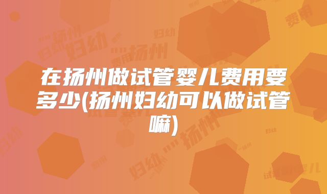 在扬州做试管婴儿费用要多少(扬州妇幼可以做试管嘛)