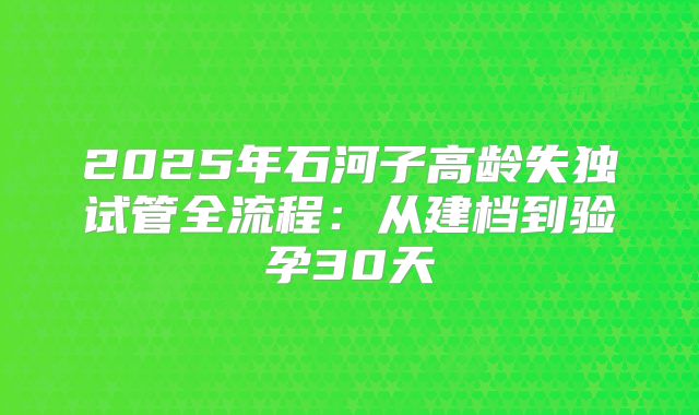 2025年石河子高龄失独试管全流程:从建档到验孕30天
