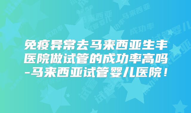 免疫异常去马来西亚生丰医院做试管的成功率高吗-马来西亚试管婴儿医院!