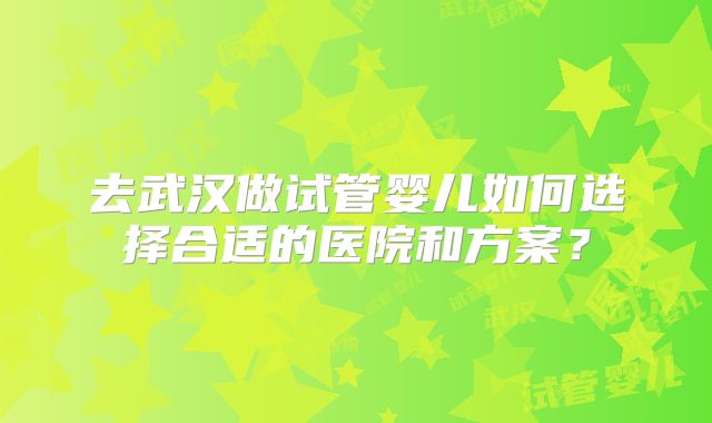 去武汉做试管婴儿如何选择合适的医院和方案?