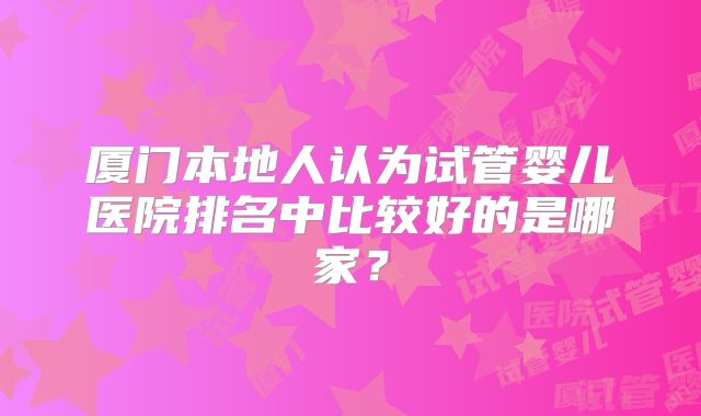 厦门本地人认为试管婴儿医院排名中比较好的是哪家？