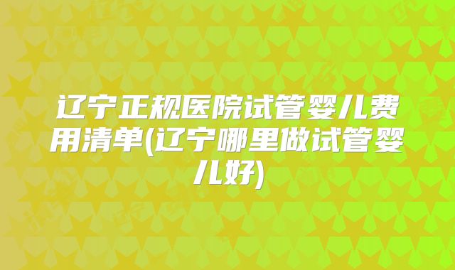 辽宁正规医院试管婴儿费用清单(辽宁哪里做试管婴儿好)