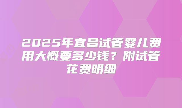 2025年宜昌试管婴儿费用大概要多少钱？附试管花费明细