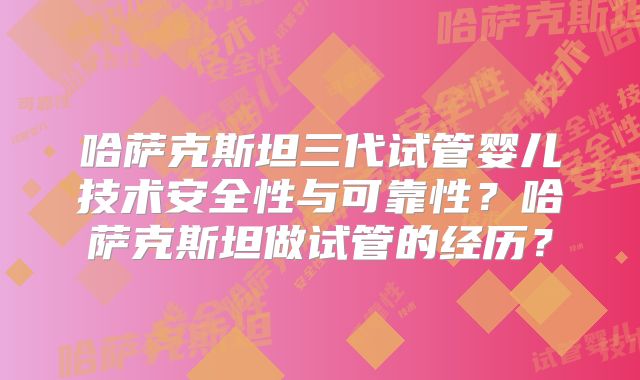 哈萨克斯坦三代试管婴儿技术安全性与可靠性？哈萨克斯坦做试管的经历？
