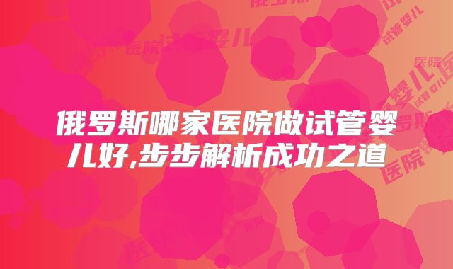 俄罗斯哪家医院做试管婴儿好,步步解析成功之道