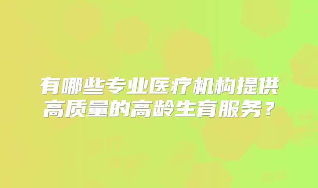 有哪些专业医疗机构提供高质量的高龄生育服务?
