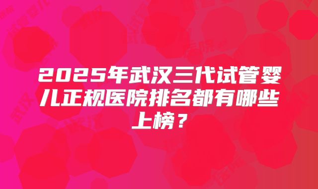 2025年武汉三代试管婴儿正规医院排名都有哪些上榜?