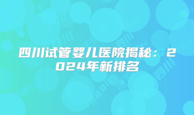四川试管婴儿医院揭秘:2024年新排名