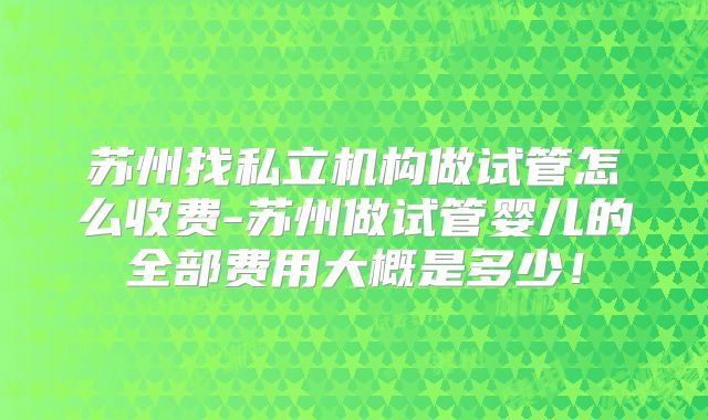 苏州找私立机构做试管怎么收费-苏州做试管婴儿的全部费用大概是多少！
