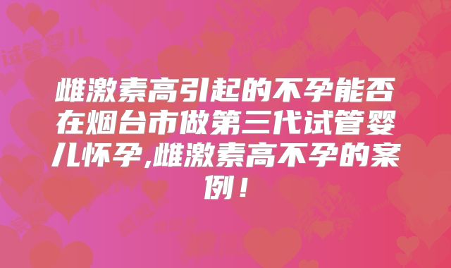 雌激素高引起的不孕能否在烟台市做第三代试管婴儿怀孕,雌激素高不孕的案例！